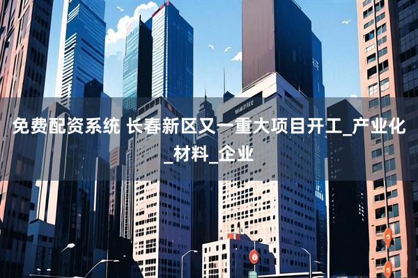 免费配资系统 长春新区又一重大项目开工_产业化_材料_企业