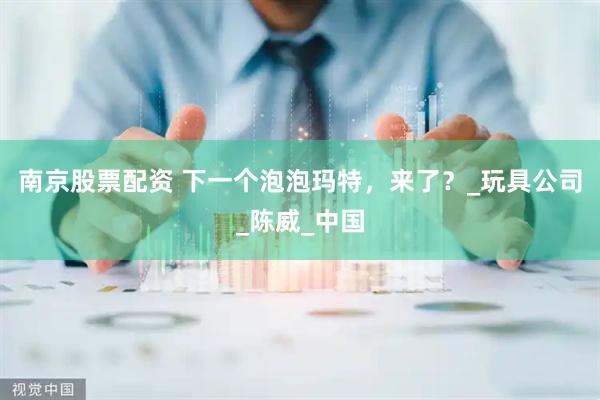 南京股票配资 下一个泡泡玛特，来了？_玩具公司_陈威_中国