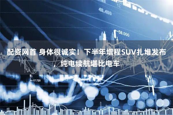 配资网首 身体很诚实！下半年增程SUV扎堆发布，纯电续航堪比电车