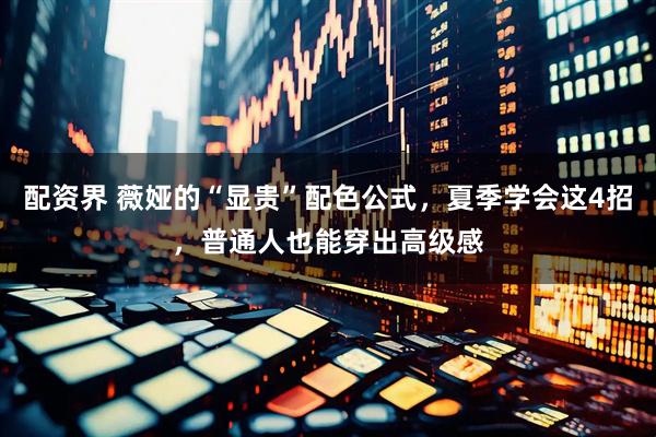 配资界 薇娅的“显贵”配色公式，夏季学会这4招，普通人也能穿出高级感