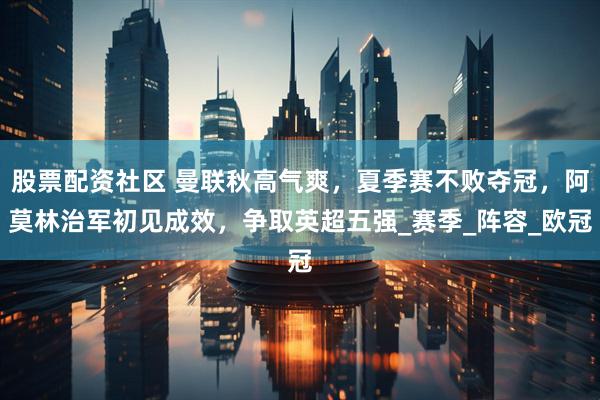 股票配资社区 曼联秋高气爽，夏季赛不败夺冠，阿莫林治军初见成效，争取英超五强_赛季_阵容_欧冠