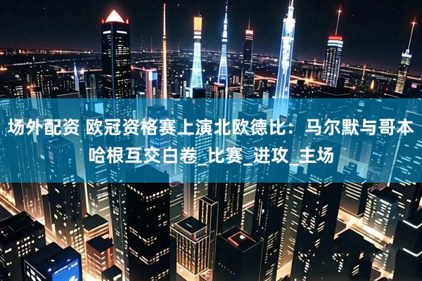 场外配资 欧冠资格赛上演北欧德比：马尔默与哥本哈根互交白卷_比赛_进攻_主场