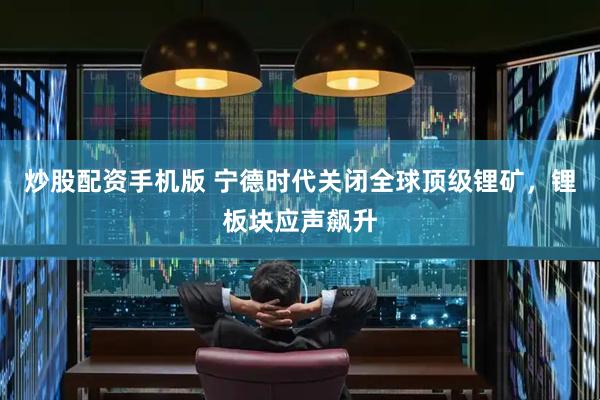 炒股配资手机版 宁德时代关闭全球顶级锂矿，锂板块应声飙升