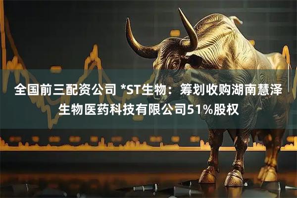 全国前三配资公司 *ST生物：筹划收购湖南慧泽生物医药科技有限公司51%股权