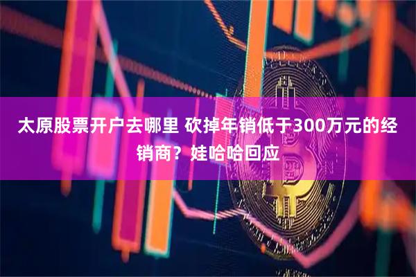 太原股票开户去哪里 砍掉年销低于300万元的经销商？娃哈哈回应