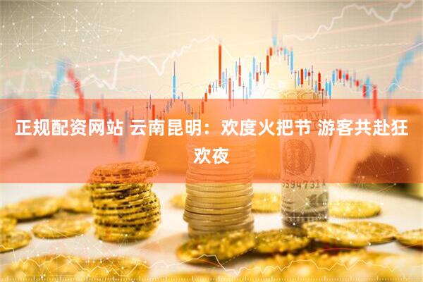 正规配资网站 云南昆明：欢度火把节 游客共赴狂欢夜