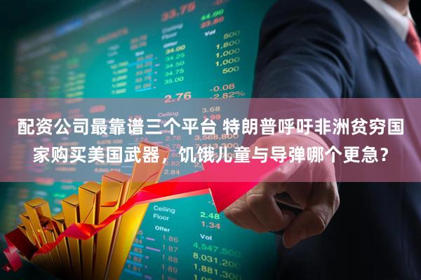 配资公司最靠谱三个平台 特朗普呼吁非洲贫穷国家购买美国武器，饥饿儿童与导弹哪个更急？