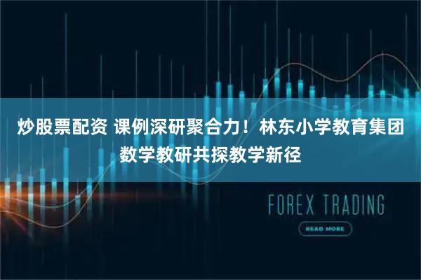 炒股票配资 课例深研聚合力!林东小学教育集团数学教研共探教学新径