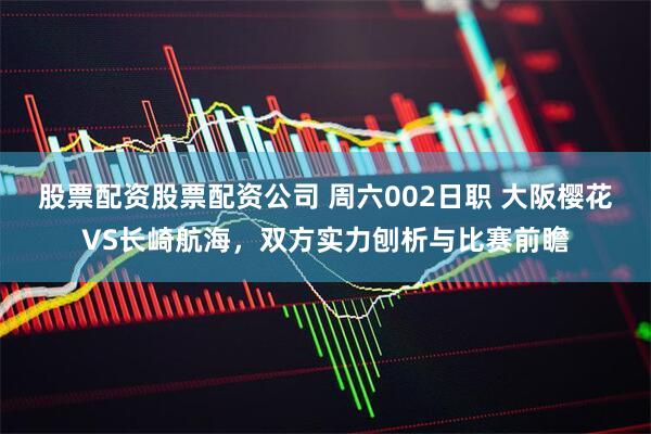 股票配资股票配资公司 周六002日职 大阪樱花VS长崎航海，双方实力刨析与比赛前瞻
